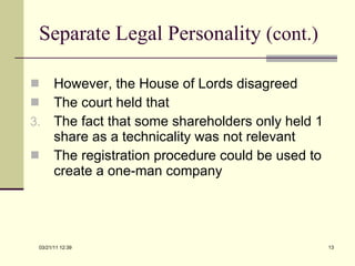 Separate Legal Personality  (cont.) However, the House of Lords disagreed The court held that The fact that some shareholders only held 1 share as a technicality was not relevant The registration procedure could be used to create a one-man company 03/21/11   12:07 
