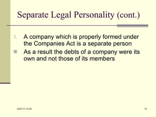 Separate Legal Personality  (cont.) A company which is properly formed under the Companies Act is a separate person As a result the debts of a company were its own and not those of its members 03/21/11   12:07 