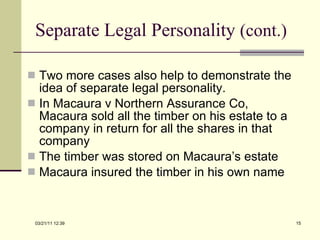 Separate Legal Personality  (cont.) Two more cases also help to demonstrate the idea of separate legal personality. In Macaura v Northern Assurance Co, Macaura sold all the timber on his estate to a company in return for all the shares in that company The timber was stored on Macaura’s estate Macaura insured the timber in his own name 03/21/11   12:07 