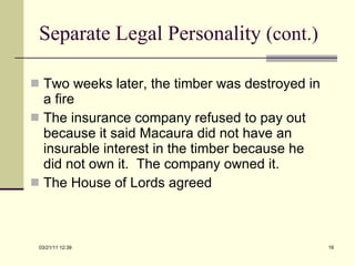 Separate Legal Personality  (cont.) Two weeks later, the timber was destroyed in a fire The insurance company refused to pay out because it said Macaura did not have an insurable interest in the timber because he did not own it.  The company owned it. The House of Lords agreed 03/21/11   12:07 