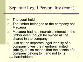 Separate Legal Personality  (cont.) The court held The timber belonged to the company not Macaura Macaura had not insurable interest in the timber even though he owned all the shared in the company Just as the separate legal identity of a company gives the members limited liability, it also means that the assets of a company belong to it and not to its shareholders 03/21/11   12:07 
