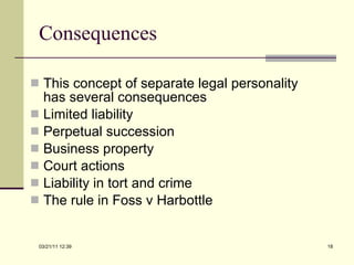 Consequences This concept of separate legal personality has several consequences Limited liability Perpetual succession Business property Court actions Liability in tort and crime The rule in Foss v Harbottle 03/21/11   12:07 