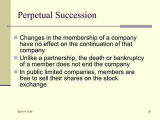 Perpetual Succession Changes in the membership of a company have no effect on the continuation of that company Unlike a partnership, the death or bankruptcy of a member does not end the company In public limited companies, members are free to sell their shares on the stock exchange 03/21/11   12:07 