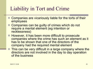 Liability in Tort and Crime Companies are vicariously liable for the torts of their employees Companies can be guilty of crimes which do not require a mental element (eg intention or recklessness) However, it has been more difficult to prosecute companies where the crime has such an element as it has to be shown that one of the directors of the company had the required mental element This can be very difficult in a large company where the directors are not involved in the day to day operation of the business 03/21/11   12:07 