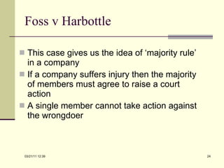 Foss v Harbottle This case gives us the idea of ‘majority rule’ in a company If a company suffers injury then the majority of members must agree to raise a court action A single member cannot take action against the wrongdoer 03/21/11   12:07 