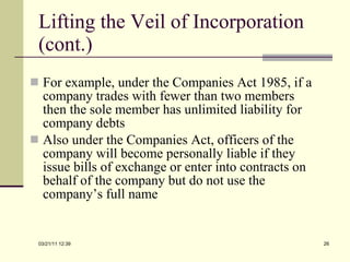 Lifting the Veil of Incorporation (cont.) For example, under the Companies Act 1985, if a company trades with fewer than two members then the sole member has unlimited liability for company debts Also under the Companies Act, officers of the company will become personally liable if they issue bills of exchange or enter into contracts on behalf of the company but do not use the company’s full name 03/21/11   12:07 