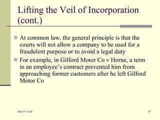 Lifting the Veil of Incorporation (cont.) At common law, the general principle is that the courts will not allow a company to be used for a fraudulent purpose or to avoid a legal duty For example, in Gilford Motor Co v Horne, a term in an employee’s contract prevented him from approaching former customers after he left Gilford Motor Co 03/21/11   12:07 