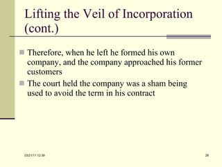 Lifting the Veil of Incorporation (cont.) Therefore, when he left he formed his own company, and the company approached his former customers The court held the company was a sham being used to avoid the term in his contract 03/21/11   12:07 