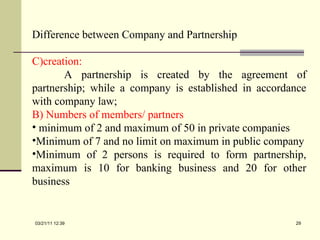 Difference between Company and Partnership creation: A partnership is created by the agreement of partnership; while a company is established in accordance with company law; B) Numbers of members/ partners minimum of 2 and maximum of 50 in private companies Minimum of 7 and no limit on maximum in public company Minimum of 2 persons is required to form partnership, maximum is 10 for banking business and 20 for other business 03/21/11   12:07 