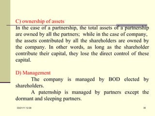 C) ownership of assets In the case of a partnership, the total assets of a partnership are owned by all the partners;  while in the case of company,  the assets contributed by all the shareholders are owned by the company. In other words, as long as the shareholder contribute their capital, they lose the direct control of these capital. D) Management The company is managed by BOD elected by shareholders. A paternship is managed by partners except the dormant and sleeping partners. 03/21/11   12:07 