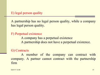 E) legal person quality A partnership has no legal person quality, while a company has legal person quality. F) Perpetual existence A company has a perpetual existence A partnership does not have a perpetual existence. G) Contracts A member of the company can contract with company. A partner cannot contract with the partnership firm  03/21/11   12:07 