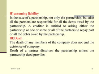 H) assuming liability In the case of a partnership, not only the partnership, but also all the partners are responsible for all the debts owed by the partnership. A creditor is entitled to asking either the partnership or one or some or all of the partners to repay part or all the debts owed by the partnership. Death The death of any members of the company does not end the existence of company.  Death of a partner dissolves the partnership unless the partnership deed provides 03/21/11   12:07 