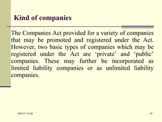 Kind of companies The Companies Act provided for a variety of companies that may be promoted and registered under the Act. However, two basic types of companies which may be registered under the Act are ‘private’ and ‘public’ companies. These may further be incorporated as limited liability companies or as unlimited liability companies. 03/21/11   12:07 