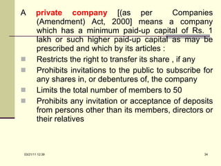 A  private company   [(as per  Companies (Amendment) Act, 2000] means a company which has a minimum paid-up capital of Rs. 1 lakh or such higher paid-up capital as may be prescribed and which by its articles : Restricts the right to transfer its share , if any Prohibits invitations to the public to subscribe for any shares in, or debentures of, the company Limits the total number of members to 50 Prohibits any invitation or acceptance of deposits from persons other than its members, directors or their relatives 03/21/11   12:07 