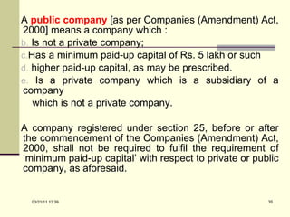 A  public company   [as per Companies (Amendment) Act, 2000] means a company which : Is not a private company; Has a minimum paid-up capital of Rs. 5 lakh or such  higher paid-up capital, as may be prescribed. Is a private company which is a subsidiary of a company  which is not a private company. A company registered under section 25, before or after the commencement of the Companies (Amendment) Act, 2000, shall not be required to fulfil the requirement of ‘minimum paid-up capital’ with respect to private or public company, as aforesaid. 03/21/11   12:07 