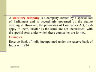 A  statutory company   is a company created by a special Act of Parliament and is accordingly governed by the statute creating it. However, the provisions of Companies Act, 1956 apply to them, insofar as the same are not inconsistent with the special Acts under which these companies are formed. Examples Reserve Bank of India incorporated under the reserve bank of India act, 1934. 03/21/11   12:07 