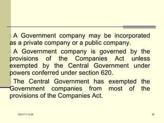 A Government company may be incorporated as a private company or a public company.  A Government company is governed by the provisions of the Companies Act unless exempted by the Central Government under powers conferred under section 620.  The Central Government has exempted the Government companies from most of the provisions of the Companies Act. 03/21/11   12:07 