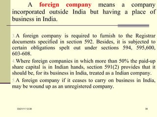 A  foreign company   means a company incorporated outside India but having a place of business in India.  A foreign company is required to furnish to the Registrar documents specified in section 592. Besides, it is subjected to certain obligations spelt out under sections 594, 595,600, 603-608.  Where foreign companies in which more than 50% the paid-up share capital is in Indian hands, section 591(2) provides that it should be, for its business in India, treated as a Indian company.  A foreign company if it ceases to carry on business in India, may be wound up as an unregistered company. 03/21/11   12:07 