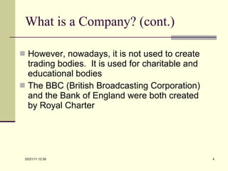 What is a Company? (cont.) However, nowadays, it is not used to create trading bodies.  It is used for charitable and educational bodies The BBC (British Broadcasting Corporation) and the Bank of England were both created by Royal Charter 03/21/11   12:07 