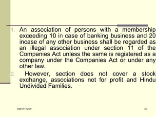 An association of persons with a membership exceeding 10 in case of banking business and 20 incase of any other business shall be regarded as an illegal association under section 11 of the Companies Act unless the same is registered as a company under the Companies Act or under any other law. However, section does not cover a stock exchange, associations not for profit and Hindu Undivided Families.  03/21/11   12:07 