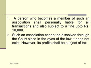 A person who becomes a member of such an association shall personally liable for all transactions and also subject to a fine upto Rs. 10,000.  Such an association cannot be dissolved through the Court since in the eyes of the law it does not exist. However, its profits shall be subject of tax. 03/21/11   12:07 