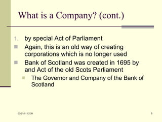 What is a Company? (cont.) by special Act of Parliament Again, this is an old way of creating corporations which is no longer used Bank of Scotland was created in 1695 by and Act of the old Scots Parliament The Governor and Company of the Bank of Scotland 03/21/11   12:07 