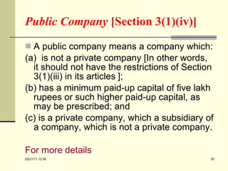 Public Company  [Section 3(1)(iv)] A public company means a company which: (a)  is not a private company [In other words, it should not have the restrictions of Section 3(1)(iii) in its articles   ]; (b) has a minimum paid-up capital of five lakh rupees or such higher paid-up capital, as may be prescribed; and (c) is a private company, which a subsidiary of a company, which is not a private company. For more details   03/21/11   12:07 