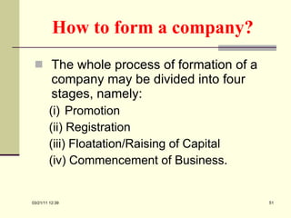 How to form a company? The whole process of formation of a company may be divided into four stages, namely: (i)  Promotion (ii) Registration (iii) Floatation/Raising of Capital (iv) Commencement of Business. 03/21/11   12:07 