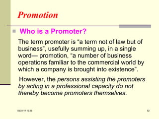 Promotion Who is a Promoter? The term promoter is “a term not of law but of business”, usefully summing up, in a single word— promotion, “a number of business operations familiar to the commercial world by which a company is brought into existence”.  However, the  persons assisting the promoters by acting in a professional capacity do not thereby become promoters themselves .  03/21/11   12:07 
