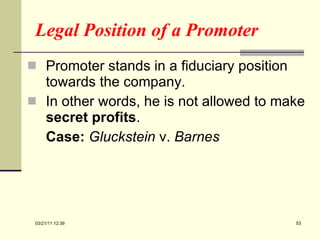 Legal Position of a Promoter Promoter stands in a fiduciary position towards the company. In other words, he is not allowed to make  secret profits . Case:   Gluckstein  v.  Barnes 03/21/11   12:07 