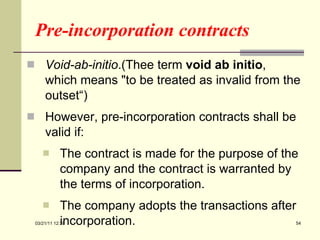 Pre-incorporation contracts Void-ab-initio .(Thee term  void ab initio , which means "to be treated as invalid from the outset“)  However, pre-incorporation contracts shall be valid if: The contract is made for the purpose of the company and the contract is warranted by the terms of incorporation. The company adopts the transactions after incorporation. 03/21/11   12:07 