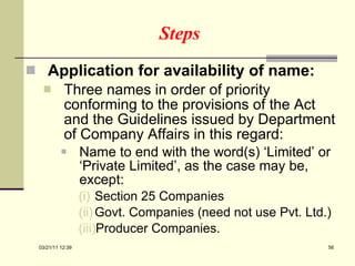 Steps Application for availability of name:  Three names in order of priority conforming to the provisions of the Act and the Guidelines issued by Department of Company Affairs in this regard: Name to end with the word(s) ‘Limited’ or ‘Private Limited’, as the case may be, except: Section 25 Companies Govt. Companies (need not use Pvt. Ltd.) Producer Companies. 03/21/11   12:07 