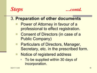 Steps  …contd. 3.   Preparation of other documents Power of Attorney in favour of a professional to effect registration. Consent of Directors (in case of a Public Company) Particulars of Directors, Manager, Secretary, etc. in the prescribed form. Notice of registered address  To be supplied within 30 days of incorporation. 03/21/11   12:07 