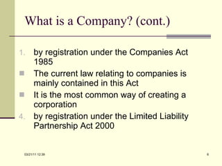 What is a Company? (cont.) by registration under the Companies Act 1985 The current law relating to companies is mainly contained in this Act It is the most common way of creating a corporation by registration under the Limited Liability Partnership Act 2000 03/21/11   12:07 