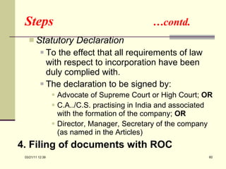 Steps  …contd. Statutory Declaration To the effect that all requirements of law with respect to incorporation have been duly complied with. The declaration to be signed by: Advocate of Supreme Court or High Court;  OR C.A../C.S. practising in India and associated with the formation of the company;  OR Director, Manager, Secretary of the company (as named in the Articles) 4.   Filing of documents with ROC 03/21/11   12:07 