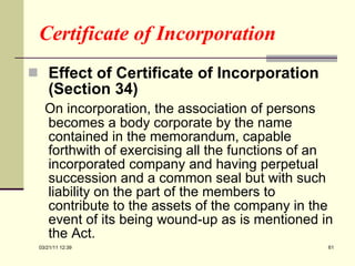Certificate of Incorporation Effect of Certificate of Incorporation (Section 34) On incorporation, the association of persons becomes a body corporate by the name contained in the memorandum, capable forthwith of exercising all the functions of an incorporated company and having perpetual succession and a common seal but with such liability on the part of the members to contribute to the assets of the company in the event of its being wound-up as is mentioned in the Act.  03/21/11   12:07 