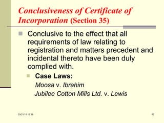 Conclusiveness of Certificate of Incorporation  (Section 35) Conclusive to the effect that all requirements of law relating to registration and matters precedent and incidental thereto have been duly complied with. Case Laws: Moosa  v.  Ibrahim   Jubilee Cotton Mills Ltd.  v.  Lewis   03/21/11   12:07 