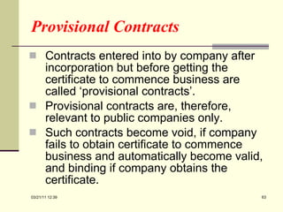 Provisional Contracts Contracts entered into by company after incorporation but before getting the certificate to commence business are called ‘provisional contracts’. Provisional contracts are, therefore, relevant to public companies only. Such contracts become void, if company fails to obtain certificate to commence business and automatically become valid, and binding if company obtains the certificate. 03/21/11   12:07 