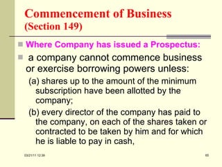 Commencement of Business   (Section 149) Where Company has issued a Prospectus: a company cannot commence business or exercise borrowing powers unless: (a) shares up to the amount of the minimum subscription have been allotted by the company; (b) every director of the company has paid to the company, on each of the shares taken or contracted to be taken by him and for which he is liable to pay in cash, 03/21/11   12:07 