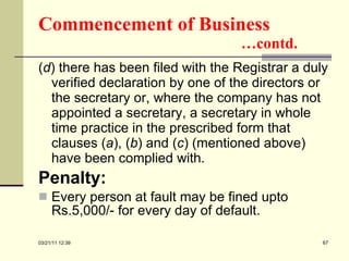 Commencement of Business   …contd. ( d ) there has been filed with the Registrar a duly verified declaration by one of the directors or the secretary or, where the company has not appointed a secretary, a secretary in whole time practice in the prescribed form that clauses ( a ), ( b ) and ( c ) (mentioned above) have been complied with. Penalty: Every person at fault may be fined upto Rs.5,000/- for every day of default.  03/21/11   12:07 