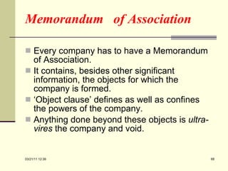 Memorandum  of Association Every company has to have a Memorandum of Association. It contains, besides other significant information, the objects for which the company is formed. ‘ Object clause’ defines as well as confines the powers of the company. Anything done beyond these objects is  ultra-vires  the company and void. 03/21/11   12:07 