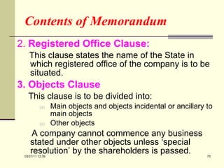 Contents of Memorandum 2.  Registered Office Clause:  This clause states the name of the State in which registered office of the company is to be situated. 3. Objects Clause This clause is to be divided into: Main objects and objects incidental or ancillary to main objects Other objects A company cannot commence any business stated under other objects unless ‘special resolution’ by the shareholders is passed. 03/21/11   12:07 