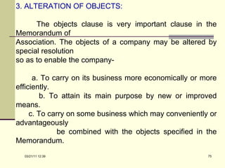 3. ALTERATION OF OBJECTS: The objects clause is very important clause in the Memorandum of  Association. The objects of a company may be altered by special resolution  so as to enable the company- a. To carry on its business more economically or more efficiently. b. To attain its main purpose by new or improved means. c. To carry on some business which may conveniently or advantageously be combined with the objects specified in the Memorandum. 03/21/11   12:07 