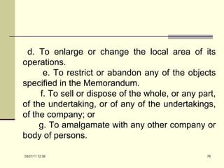 d. To enlarge or change the local area of its operations. e. To restrict or abandon any of the objects specified in the Memorandum. f. To sell or dispose of the whole, or any part, of the undertaking, or of any of the undertakings, of the company; or g. To amalgamate with any other company or body of persons. 03/21/11   12:07 