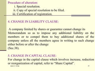 Procedure of alteration: i. Special resolution. ii. Copy of special resolution to be filed. iii. Certification of registration. 4. CHANGE IN LIABILITY CLAUSE: A company limited by shares or guarantee cannot change its  Memorandum so as to impose any additional liability on the members or to compel them to buy additional shares of the company unless all the members agree in writing to such change either before or after the change (Sec.38). 5. CHANGE IN CAPITAL CLAUSE: For change in the capital clause which involves increase, reduction or reorganization of capital, refer to “Share Capital”. 03/21/11   12:07 