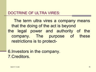 DOCTRINE OF ULTRA VIRES: The term ultra vires a company means that the doing of the act is beyond the legal power and authority of the company. The purpose of these restrictions is to protect- Investors in the company. Creditors. 03/21/11   12:07 