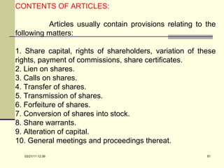 CONTENTS OF ARTICLES: Articles usually contain provisions relating to the following matters: 1. Share capital, rights of shareholders, variation of these rights, payment of commissions, share certificates. 2. Lien on shares. 3. Calls on shares. 4. Transfer of shares. 5. Transmission of shares. 6. Forfeiture of shares. 7. Conversion of shares into stock. 8. Share warrants. 9. Alteration of capital. 10. General meetings and proceedings thereat. 03/21/11   12:07 