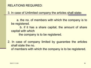 RELATIONS REQUIRED: In case of Unlimited company the articles shall state- a. the no. of members with which the company is to be registered. b. if it has a share capital, the amount of share capital with which  the company is to be registered. 2. In case of company limited by guarantee the articles shall state the no. of members with which the company is to be registered. 03/21/11   12:07 