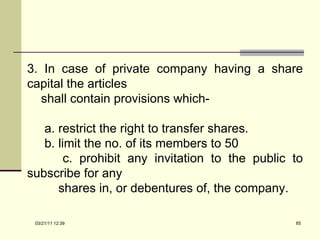 3. In case of private company having a share capital the articles  shall contain provisions which- a. restrict the right to transfer shares. b. limit the no. of its members to 50 c. prohibit any invitation to the public to subscribe for any  shares in, or debentures of, the company. 03/21/11   12:07 