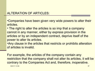 ALTERATION OF ARTICLES: Companies have been given very wide powers to alter their articles. The right to alter the articles is so imp that a company cannot in any manner, either by express provision in the articles or by an independent contract, deprive itself of the power to alter its articles.  Any clause in the articles that restricts or prohibits alteration of articles is invalid.  For example, the articles of the company contain any restriction that the company shall not alter its articles, it will be contrary to the Companies Act and, therefore, inoperative. 03/21/11   12:07 